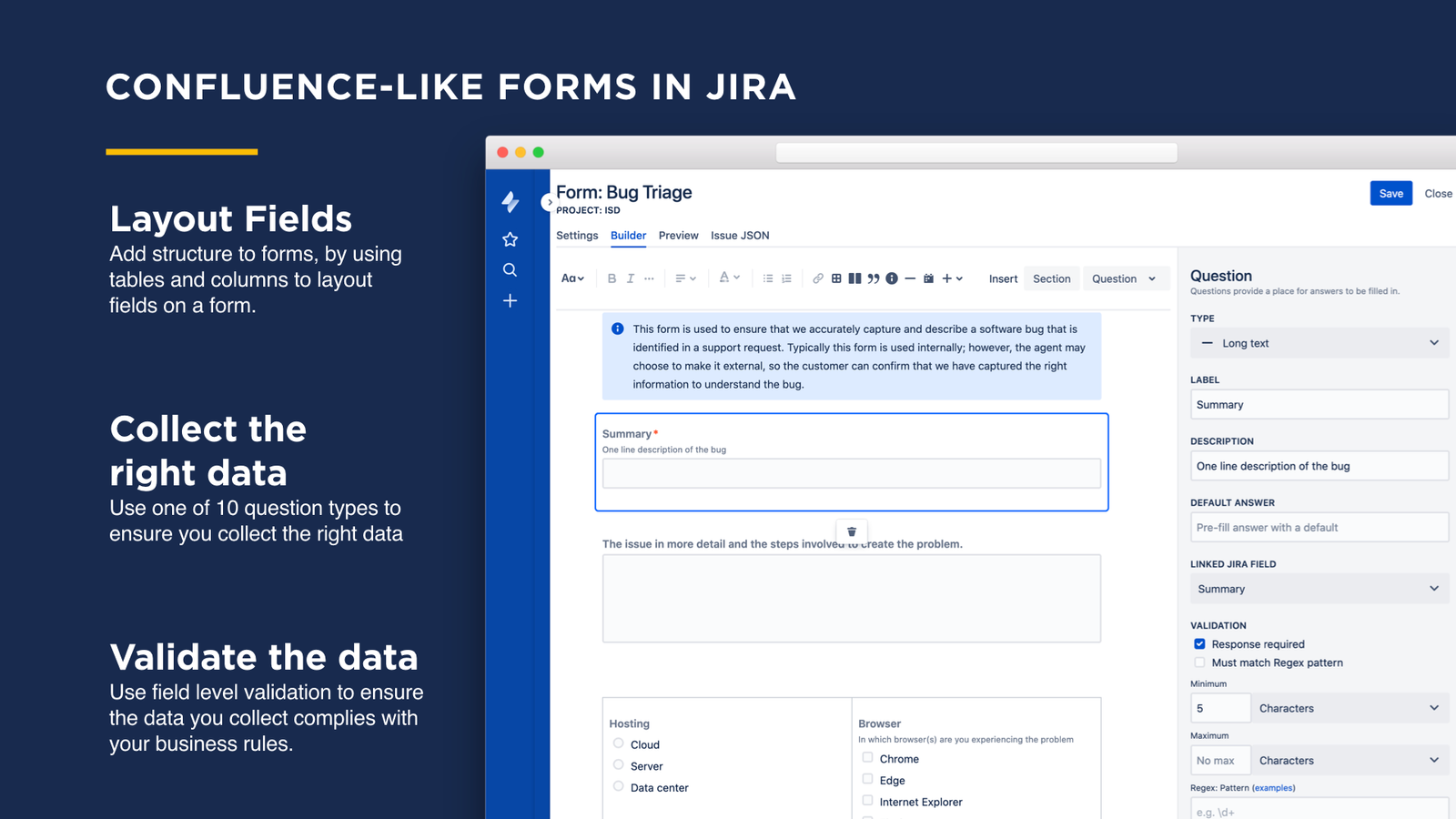Within in Jira build forms in a a confluence-like editor.  Logically structure questions in the form, using columns or tables. Add information or warning boxes to improve user understanding.